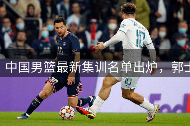 中国男篮最新集训名单出炉，郭士强再次展开为期两个月的集训
