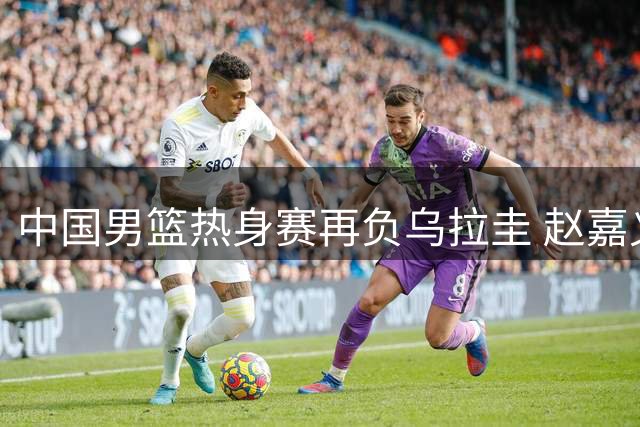 中国男篮热身赛再负乌拉圭 赵嘉义替补表现抢眼