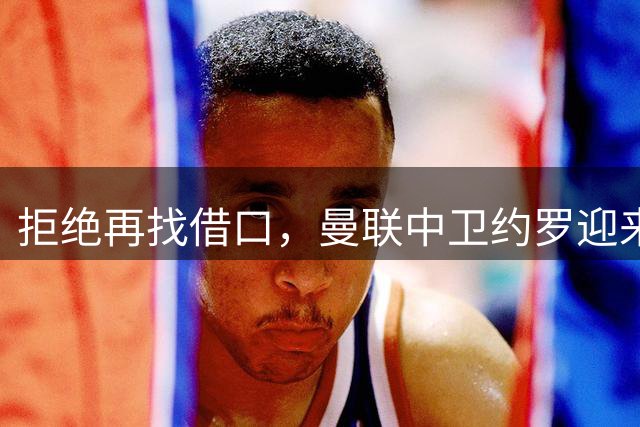 拒绝再找借口，曼联中卫约罗迎来证明身价的决定性赛季
