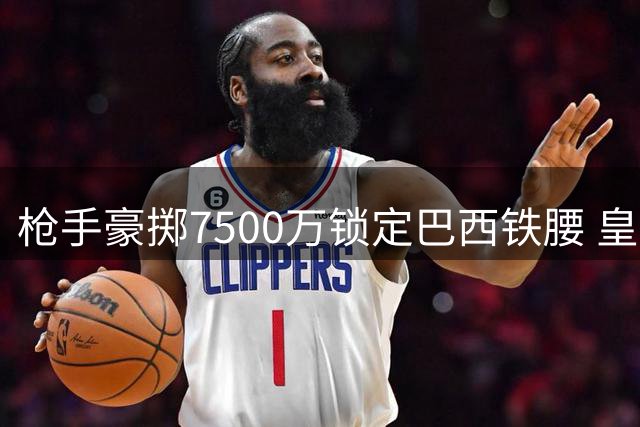 枪手豪掷7500万锁定巴西铁腰 皇马截胡维尼修斯令北伦敦计划受挫