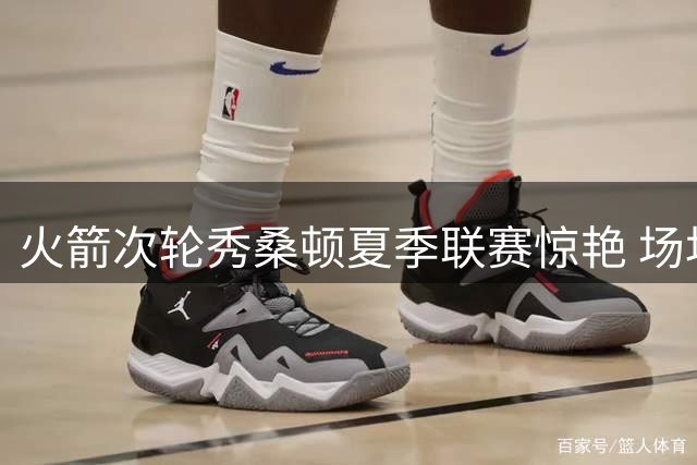 火箭次轮秀桑顿夏季联赛惊艳 场均18+4+4成休城新发现