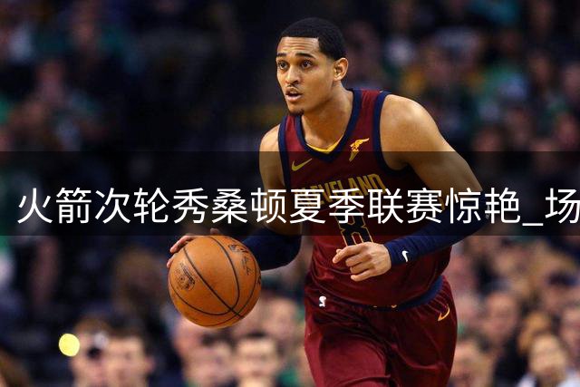火箭次轮秀桑顿夏季联赛惊艳 场均18+4+4成休城新发现