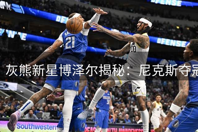 灰熊新星博泽尔揭秘：尼克斯夺冠体系如何塑造全能战士