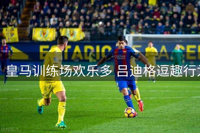 皇马训练场欢乐多 吕迪格逗趣行为惹队友欢笑