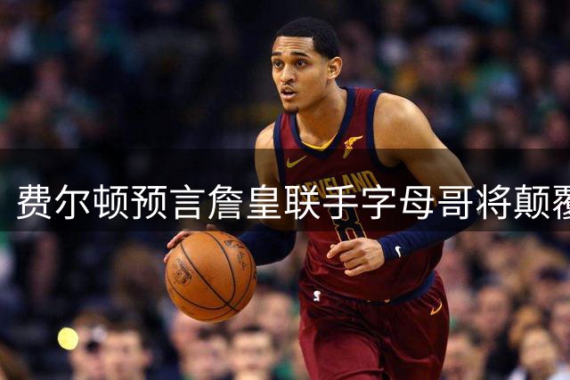 费尔顿预言詹皇联手字母哥将颠覆联盟格局 热火或成完美归宿