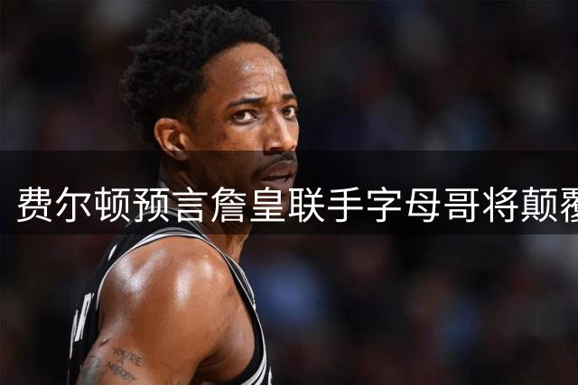 费尔顿预言詹皇联手字母哥将颠覆联盟格局 热火或成完美归宿