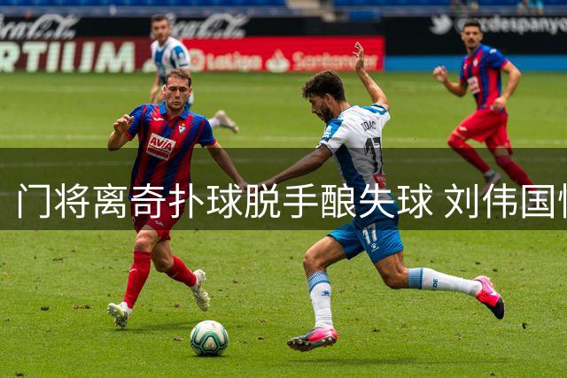 门将离奇扑球脱手酿失球 刘伟国懊恼重击门柱