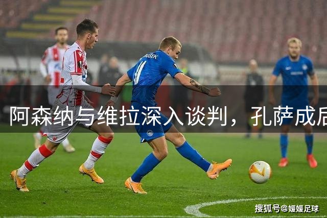 阿森纳与维拉深入谈判，孔萨成后防补强头号目标