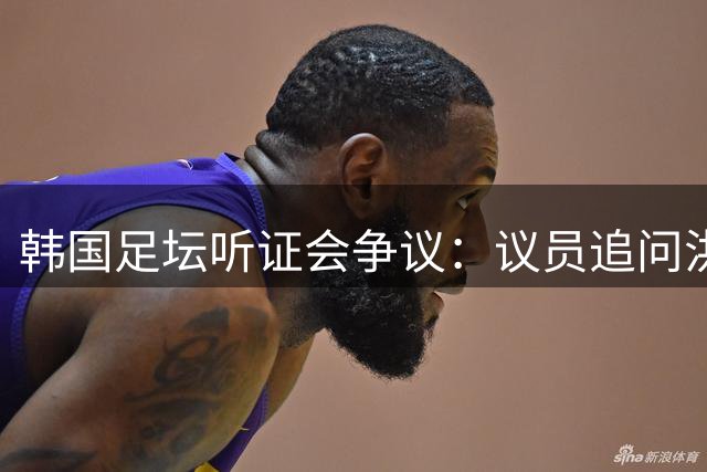 韩国足坛听证会争议：议员追问洪明甫儿子兵役问题引发舆论哗然